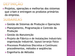 Projetos,
          operações e melhorias dos sistemas
 que criam e entregam os produtos primários
 da empresa.


  Gestão de Sistemas de Produção e Operações
  Planejamento, Programação e Controle da
   Produção
  Gestão da Manutenção
  Projeto de Fábrica e de Instalações Industriais:
   organização industrial, layout/arranjo físico
  Processos Produtivos Discretos e Contínuos:
   procedimentos, métodos e seqüências
  Engenharia de Métodos
 