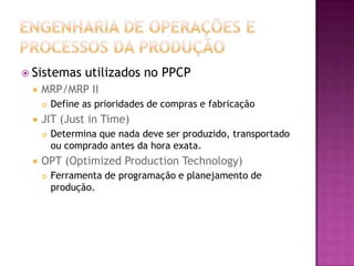  Sistemas      utilizados no PPCP
    MRP/MRP II
        Define as prioridades de compras e fabricação
    JIT (Just in Time)
        Determina que nada deve ser produzido, transportado
         ou comprado antes da hora exata.
    OPT (Optimized Production Technology)
        Ferramenta de programação e planejamento de
         produção.
 