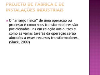 O “arranjo físico” de uma operação ou
 processo é como seus transformadores são
 posicionados uns em relação aos outros e
 como as varias tarefas da operação serão
 alocadas a esses recursos transformadores.
 (Slack, 2009)
 