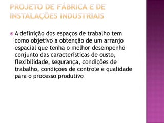 A definição dos espaços de trabalho tem
 como objetivo a obtenção de um arranjo
 espacial que tenha o melhor desempenho
 conjunto das características de custo,
 flexibilidade, segurança, condições de
 trabalho, condições de controle e qualidade
 para o processo produtivo
 