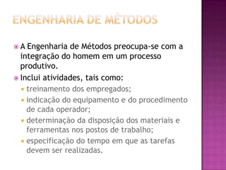 A  Engenharia de Métodos preocupa-se com a
  integração do homem em um processo
  produtivo.
 Inclui atividades, tais como:
   treinamento dos empregados;
   indicação do equipamento e do procedimento
    de cada operador;
   determinação da disposição dos materiais e
    ferramentas nos postos de trabalho;
   especificação do tempo em que as tarefas
    devem ser realizadas.
 
