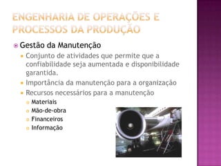  Gestão     da Manutenção
    Conjunto de atividades que permite que a
     confiabilidade seja aumentada e disponibilidade
     garantida.
    Importância da manutenção para a organização
    Recursos necessários para a manutenção
        Materiais
        Mão-de-obra
        Financeiros
        Informação
 
