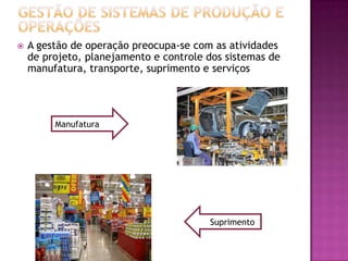    A gestão de operação preocupa-se com as atividades
    de projeto, planejamento e controle dos sistemas de
    manufatura, transporte, suprimento e serviços




         Manufatura




                                        Suprimento
 