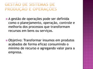 A gestão de operações pode ser definida
 como o planejamento, operação, controle e
 melhoria dos processos que transformam
 recursos em bens ou serviços.

 Objetivo:
          Transformar insumos em produtos
 acabados de forma eficaz consumindo o
 mínimo de recurso e agregando valor para a
 empresa.
 