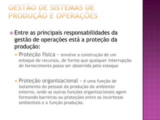  Entreas principais responsabilidades da
 gestão de operações está a proteção da
 produção:
  Proteção física - envolve a construção de um
     estoque de recursos, de forma que qualquer interrupção
     de fornecimento possa ser absorvida pelo estoque


    Proteção organizacional - é uma função de
     isolamento do pessoal da produção do ambiente
     externo, onde as outras funções organizacionais agem
     formando barreiras ou proteções entre as incertezas
     ambientais e a função produção.
 