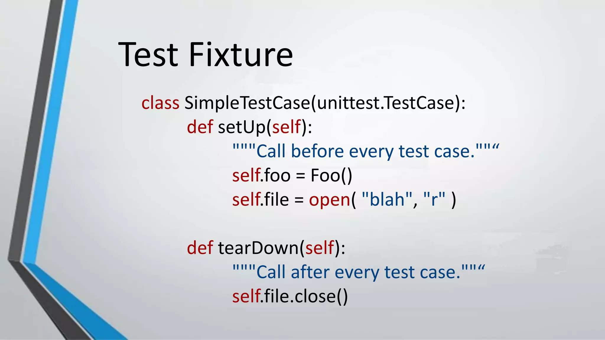 Test Fixture
class SimpleTestCase(unittest.TestCase):
def setUp(self):
"""Call before every test case.""“
self.foo = Foo()
self.file = open( "blah", "r" )
def tearDown(self):
"""Call after every test case.""“
self.file.close()
 