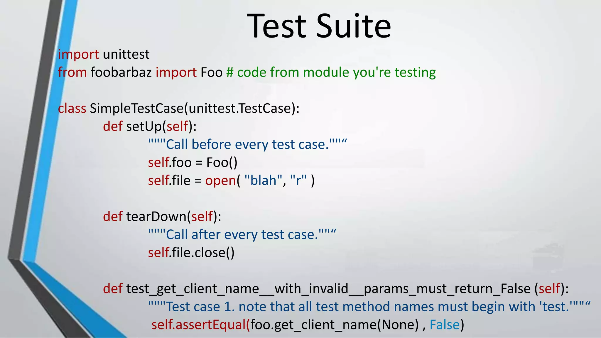 import unittest
from foobarbaz import Foo # code from module you're testing
class SimpleTestCase(unittest.TestCase):
def setUp(self):
"""Call before every test case.""“
self.foo = Foo()
self.file = open( "blah", "r" )
def tearDown(self):
"""Call after every test case.""“
self.file.close()
def test_get_client_name__with_invalid__params_must_return_False (self):
"""Test case 1. note that all test method names must begin with 'test.'""“
self.assertEqual(foo.get_client_name(None) , False)
Test Suite
 