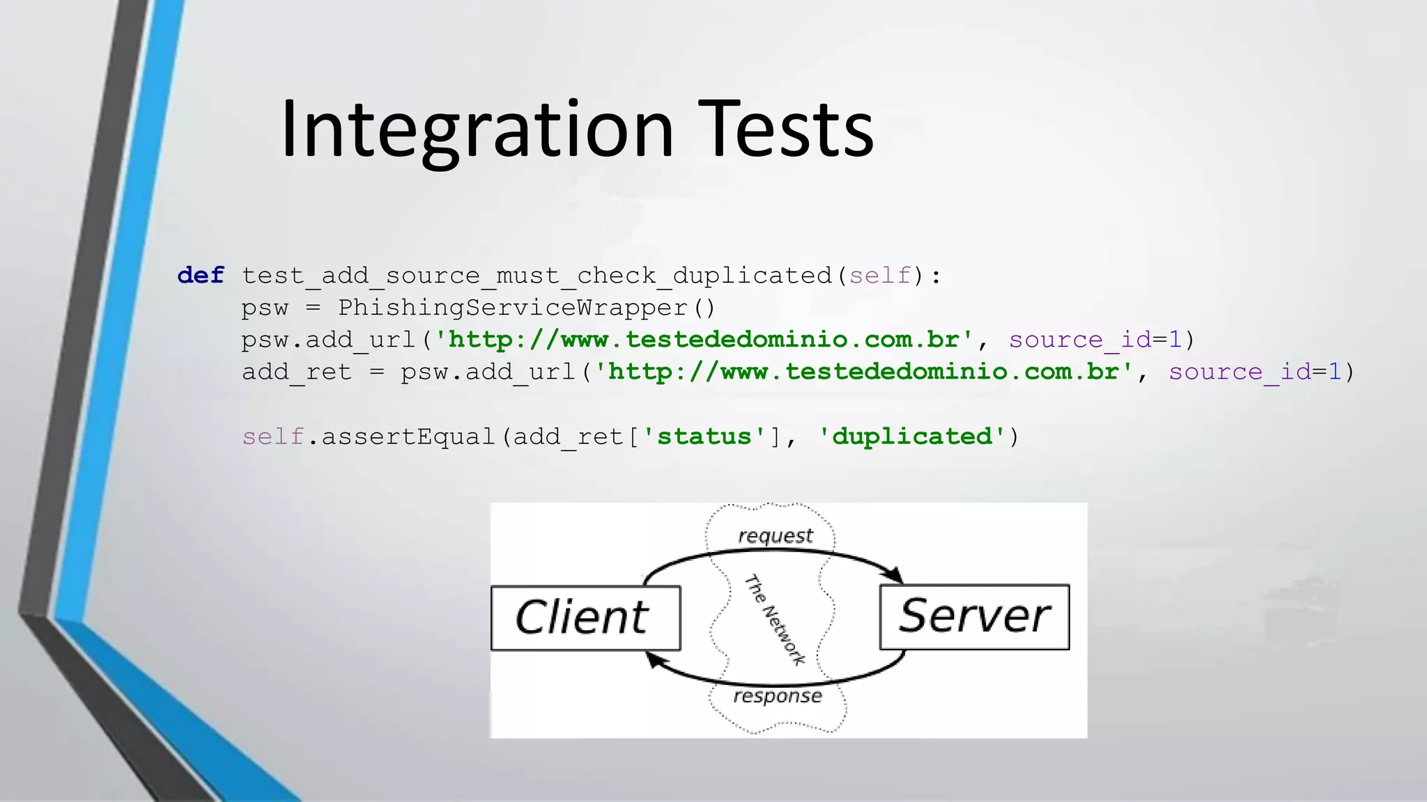 Integration Tests
def test_add_source_must_check_duplicated(self):
psw = PhishingServiceWrapper()
psw.add_url('http://www.testededominio.com.br', source_id=1)
add_ret = psw.add_url('http://www.testededominio.com.br', source_id=1)
self.assertEqual(add_ret['status'], 'duplicated')
 