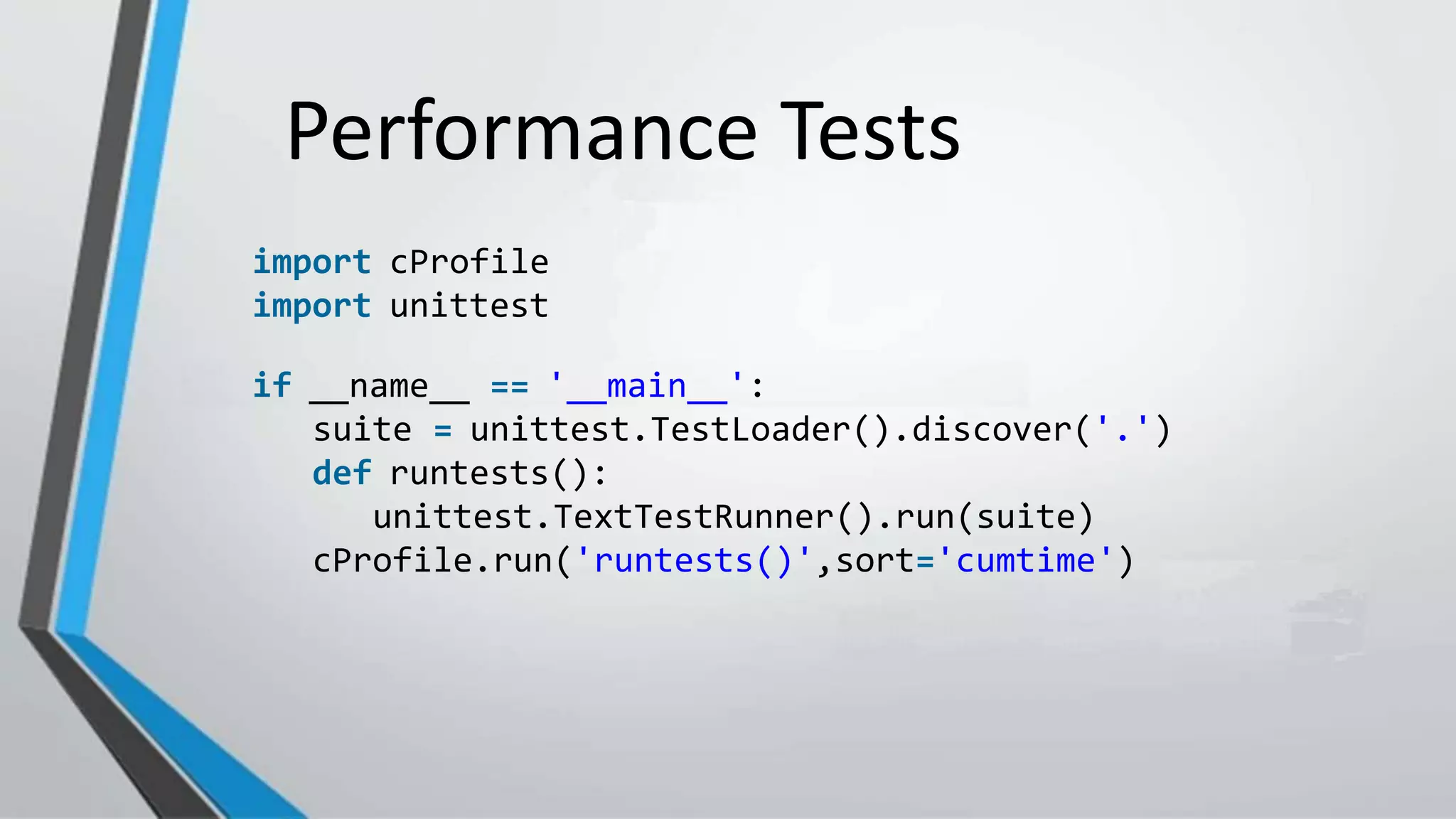 Performance Tests
import cProfile
import unittest
if __name__ == '__main__':
suite = unittest.TestLoader().discover('.')
def runtests():
unittest.TextTestRunner().run(suite)
cProfile.run('runtests()',sort='cumtime')
 