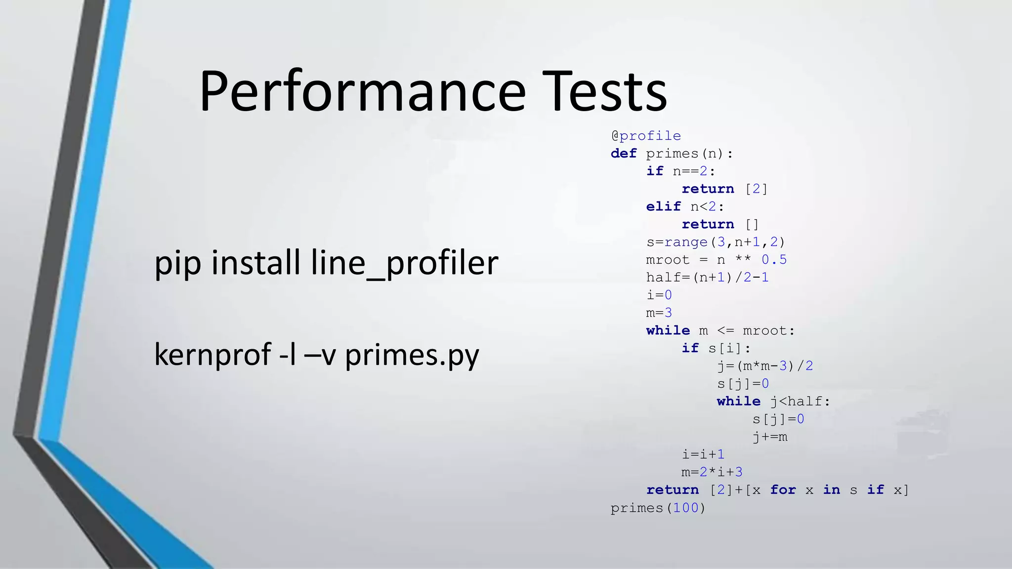 Performance Tests@profile
def primes(n):
if n==2:
return [2]
elif n<2:
return []
s=range(3,n+1,2)
mroot = n ** 0.5
half=(n+1)/2-1
i=0
m=3
while m <= mroot:
if s[i]:
j=(m*m-3)/2
s[j]=0
while j<half:
s[j]=0
j+=m
i=i+1
m=2*i+3
return [2]+[x for x in s if x]
primes(100)
pip install line_profiler
kernprof -l –v primes.py
 