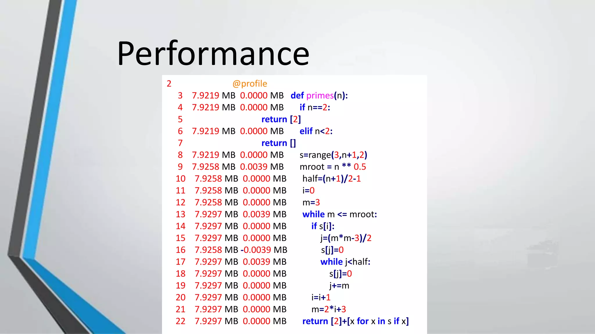 Performance
2 @profile
3 7.9219 MB 0.0000 MB def primes(n):
4 7.9219 MB 0.0000 MB if n==2:
5 return [2]
6 7.9219 MB 0.0000 MB elif n<2:
7 return []
8 7.9219 MB 0.0000 MB s=range(3,n+1,2)
9 7.9258 MB 0.0039 MB mroot = n ** 0.5
10 7.9258 MB 0.0000 MB half=(n+1)/2-1
11 7.9258 MB 0.0000 MB i=0
12 7.9258 MB 0.0000 MB m=3
13 7.9297 MB 0.0039 MB while m <= mroot:
14 7.9297 MB 0.0000 MB if s[i]:
15 7.9297 MB 0.0000 MB j=(m*m-3)/2
16 7.9258 MB -0.0039 MB s[j]=0
17 7.9297 MB 0.0039 MB while j<half:
18 7.9297 MB 0.0000 MB s[j]=0
19 7.9297 MB 0.0000 MB j+=m
20 7.9297 MB 0.0000 MB i=i+1
21 7.9297 MB 0.0000 MB m=2*i+3
22 7.9297 MB 0.0000 MB return [2]+[x for x in s if x]
 