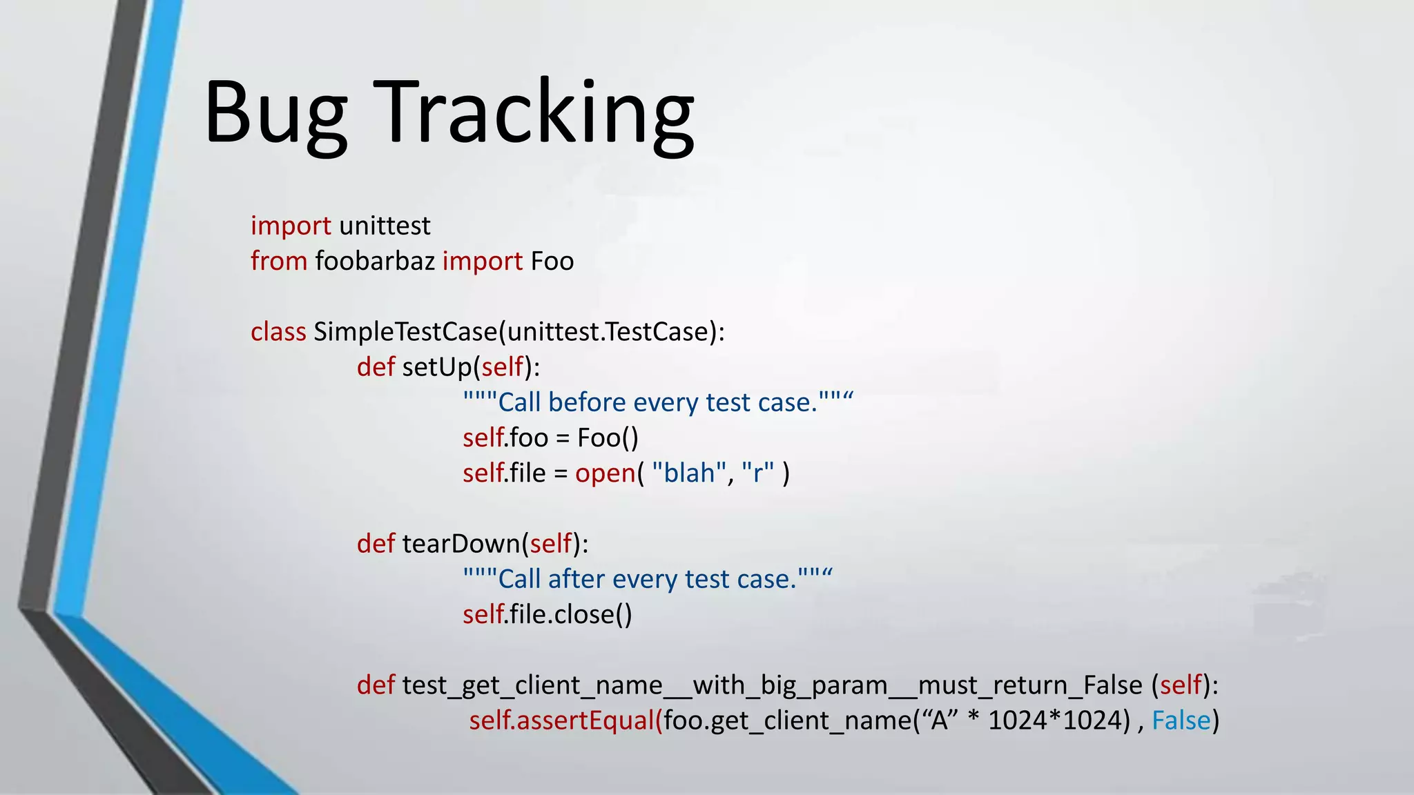 Bug Tracking
import unittest
from foobarbaz import Foo
class SimpleTestCase(unittest.TestCase):
def setUp(self):
"""Call before every test case.""“
self.foo = Foo()
self.file = open( "blah", "r" )
def tearDown(self):
"""Call after every test case.""“
self.file.close()
def test_get_client_name__with_big_param__must_return_False (self):
self.assertEqual(foo.get_client_name(“A” * 1024*1024) , False)
 