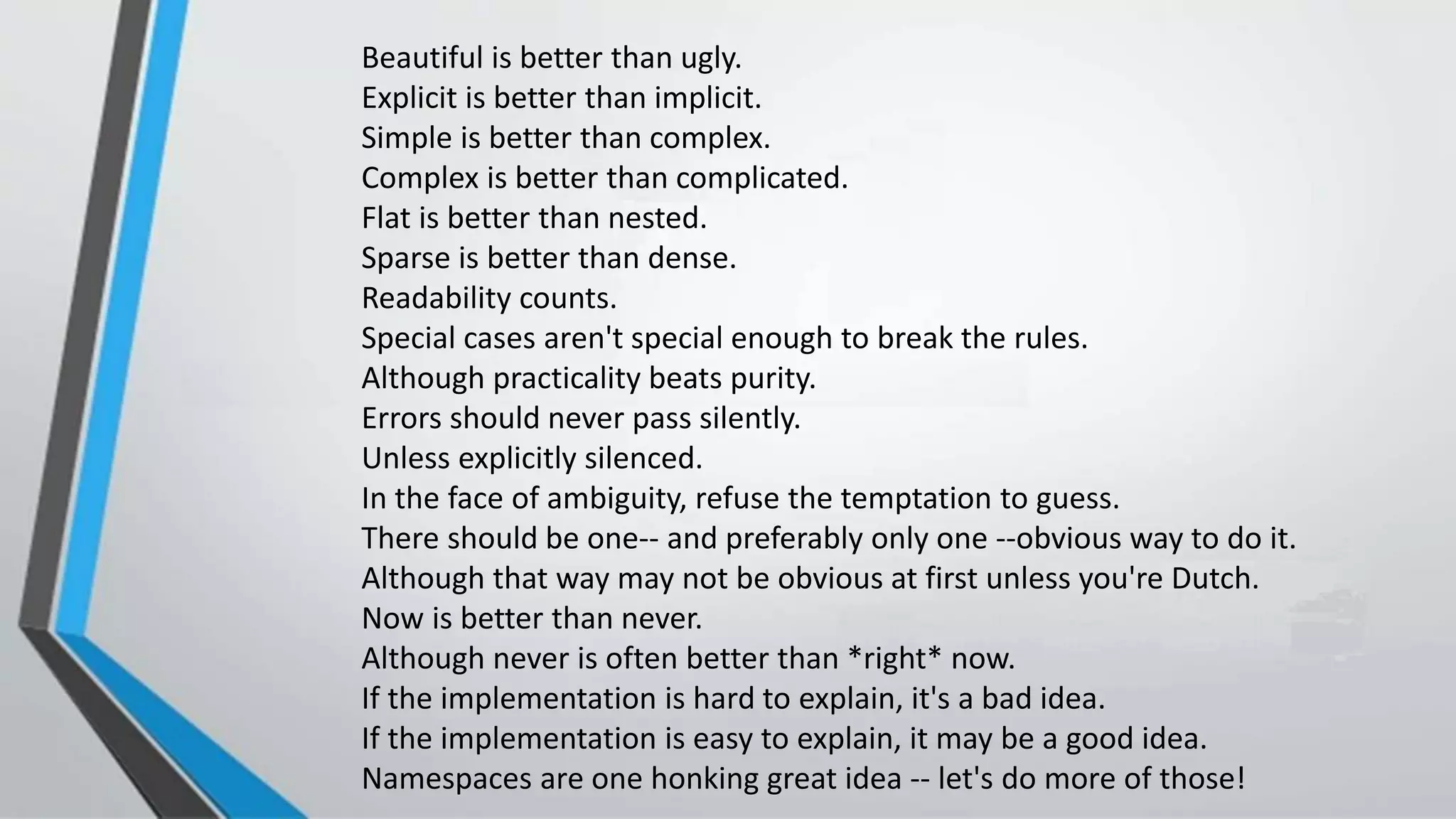 Beautiful is better than ugly.
Explicit is better than implicit.
Simple is better than complex.
Complex is better than complicated.
Flat is better than nested.
Sparse is better than dense.
Readability counts.
Special cases aren't special enough to break the rules.
Although practicality beats purity.
Errors should never pass silently.
Unless explicitly silenced.
In the face of ambiguity, refuse the temptation to guess.
There should be one-- and preferably only one --obvious way to do it.
Although that way may not be obvious at first unless you're Dutch.
Now is better than never.
Although never is often better than *right* now.
If the implementation is hard to explain, it's a bad idea.
If the implementation is easy to explain, it may be a good idea.
Namespaces are one honking great idea -- let's do more of those!
 