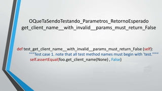 def test_get_client_name__with_invalid__params_must_return_False (self):
"""Test case 1. note that all test method names must begin with 'test.'""“
self.assertEqual(foo.get_client_name(None) , False)
OQueTaSendoTestando_Parametros_RetornoEsperado
get_client_name__with_invalid__params_must_return_False
 
