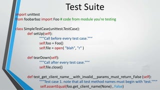import unittest
from foobarbaz import Foo # code from module you're testing
class SimpleTestCase(unittest.TestCase):
def setUp(self):
"""Call before every test case.""“
self.foo = Foo()
self.file = open( "blah", "r" )
def tearDown(self):
"""Call after every test case.""“
self.file.close()
def test_get_client_name__with_invalid__params_must_return_False (self):
"""Test case 1. note that all test method names must begin with 'test.'""“
self.assertEqual(foo.get_client_name(None) , False)
Test Suite
 