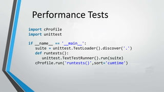 Performance Tests
import cProfile
import unittest
if __name__ == '__main__':
suite = unittest.TestLoader().discover('.')
def runtests():
unittest.TextTestRunner().run(suite)
cProfile.run('runtests()',sort='cumtime')
 