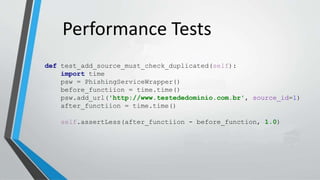 Performance Tests
def test_add_source_must_check_duplicated(self):
import time
psw = PhishingServiceWrapper()
before_functiion = time.time()
psw.add_url('http://www.testededominio.com.br', source_id=1)
after_functiion = time.time()
self.assertLess(after_functiion - before_function, 1.0)
 