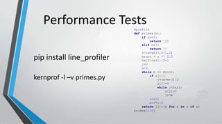 Performance Tests@profile
def primes(n):
if n==2:
return [2]
elif n<2:
return []
s=range(3,n+1,2)
mroot = n ** 0.5
half=(n+1)/2-1
i=0
m=3
while m <= mroot:
if s[i]:
j=(m*m-3)/2
s[j]=0
while j<half:
s[j]=0
j+=m
i=i+1
m=2*i+3
return [2]+[x for x in s if x]
primes(100)
pip install line_profiler
kernprof -l –v primes.py
 