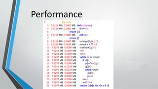 Performance
2 @profile
3 7.9219 MB 0.0000 MB def primes(n):
4 7.9219 MB 0.0000 MB if n==2:
5 return [2]
6 7.9219 MB 0.0000 MB elif n<2:
7 return []
8 7.9219 MB 0.0000 MB s=range(3,n+1,2)
9 7.9258 MB 0.0039 MB mroot = n ** 0.5
10 7.9258 MB 0.0000 MB half=(n+1)/2-1
11 7.9258 MB 0.0000 MB i=0
12 7.9258 MB 0.0000 MB m=3
13 7.9297 MB 0.0039 MB while m <= mroot:
14 7.9297 MB 0.0000 MB if s[i]:
15 7.9297 MB 0.0000 MB j=(m*m-3)/2
16 7.9258 MB -0.0039 MB s[j]=0
17 7.9297 MB 0.0039 MB while j<half:
18 7.9297 MB 0.0000 MB s[j]=0
19 7.9297 MB 0.0000 MB j+=m
20 7.9297 MB 0.0000 MB i=i+1
21 7.9297 MB 0.0000 MB m=2*i+3
22 7.9297 MB 0.0000 MB return [2]+[x for x in s if x]
 