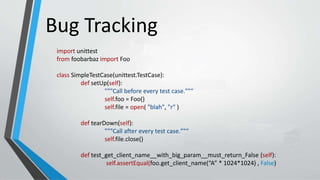 Bug Tracking
import unittest
from foobarbaz import Foo
class SimpleTestCase(unittest.TestCase):
def setUp(self):
"""Call before every test case.""“
self.foo = Foo()
self.file = open( "blah", "r" )
def tearDown(self):
"""Call after every test case.""“
self.file.close()
def test_get_client_name__with_big_param__must_return_False (self):
self.assertEqual(foo.get_client_name(“A” * 1024*1024) , False)
 