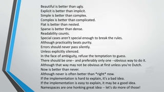 Beautiful is better than ugly.
Explicit is better than implicit.
Simple is better than complex.
Complex is better than complicated.
Flat is better than nested.
Sparse is better than dense.
Readability counts.
Special cases aren't special enough to break the rules.
Although practicality beats purity.
Errors should never pass silently.
Unless explicitly silenced.
In the face of ambiguity, refuse the temptation to guess.
There should be one-- and preferably only one --obvious way to do it.
Although that way may not be obvious at first unless you're Dutch.
Now is better than never.
Although never is often better than *right* now.
If the implementation is hard to explain, it's a bad idea.
If the implementation is easy to explain, it may be a good idea.
Namespaces are one honking great idea -- let's do more of those!
 