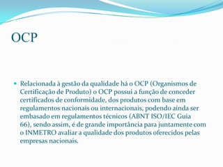 OCP


 Relacionada à gestão da qualidade há o OCP (Organismos de
  Certificação de Produto) o OCP possui a função de conc...