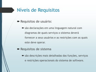 Níveis de Requisitos
 Requisitos de usuário:
 são declarações em uma linguagem natural com
diagramas de quais serviços o sistema deverá
fornecer a seus usuários e as restrições com as quais
este deve operar.
 Requisitos de sistema
 são descrições mais detalhadas das funções, serviços
e restrições operacionais do sistema de software.
 