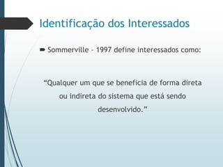 Identificação dos Interessados
 Sommerville – 1997 define interessados como:
“Qualquer um que se beneficia de forma direta
ou indireta do sistema que está sendo
desenvolvido.”
 