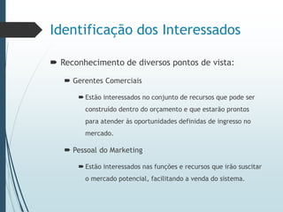 Identificação dos Interessados
 Reconhecimento de diversos pontos de vista:
 Gerentes Comerciais
 Estão interessados no conjunto de recursos que pode ser
construído dentro do orçamento e que estarão prontos
para atender às oportunidades definidas de ingresso no
mercado.
 Pessoal do Marketing
 Estão interessados nas funções e recursos que irão suscitar
o mercado potencial, facilitando a venda do sistema.
 