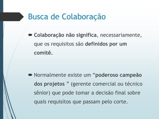 Busca de Colaboração
 Colaboração não significa, necessariamente,
que os requisitos são definidos por um
comitê.
 Normalmente existe um “poderoso campeão
dos projetos ” (gerente comercial ou técnico
sênior) que pode tomar a decisão final sobre
quais requisitos que passam pelo corte.
 