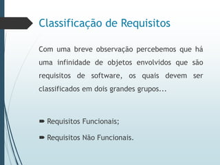 Classificação de Requisitos
Com uma breve observação percebemos que há
uma infinidade de objetos envolvidos que são
requisitos de software, os quais devem ser
classificados em dois grandes grupos...
 Requisitos Funcionais;
 Requisitos Não Funcionais.
 