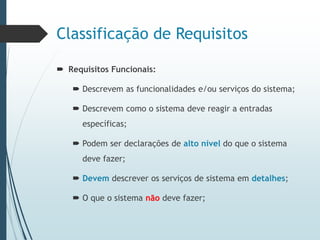 Classificação de Requisitos
 Requisitos Funcionais:
 Descrevem as funcionalidades e/ou serviços do sistema;
 Descrevem como o sistema deve reagir a entradas
específicas;
 Podem ser declarações de alto nível do que o sistema
deve fazer;
 Devem descrever os serviços de sistema em detalhes;
 O que o sistema não deve fazer;
 