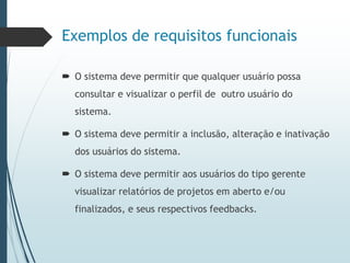 Exemplos de requisitos funcionais
 O sistema deve permitir que qualquer usuário possa
consultar e visualizar o perfil de outro usuário do
sistema.
 O sistema deve permitir a inclusão, alteração e inativação
dos usuários do sistema.
 O sistema deve permitir aos usuários do tipo gerente
visualizar relatórios de projetos em aberto e/ou
finalizados, e seus respectivos feedbacks.
 