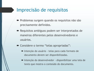 Imprecisão de requisitos
 Problemas surgem quando os requisitos não são
precisamente definidos.
 Requisitos ambíguos podem ser interpretados de
maneiras diferentes pelos desenvolvedores e
usuários.
 Considere o termo “telas apropriadas”:
 Intenção do usuário - telas para cada formato de
documento devem ser disponibilizadas.
 Intenção do desenvolvedor - disponibilizar uma tela de
texto que mostra o conteúdo do documento.
 