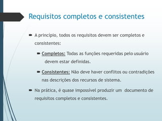 Requisitos completos e consistentes
 A princípio, todos os requisitos devem ser completos e
consistentes:
 Completos: Todas as funções requeridas pelo usuário
devem estar definidas.
 Consistentes: Não deve haver conflitos ou contradições
nas descrições dos recursos de sistema.
 Na prática, é quase impossível produzir um documento de
requisitos completos e consistentes.
 