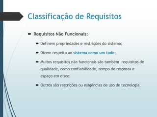 Classificação de Requisitos
 Requisitos Não Funcionais:
 Definem propriedades e restrições do sistema;
 Dizem respeito ao sistema como um todo;
 Muitos requisitos não funcionais são também requisitos de
qualidade, como confiabilidade, tempo de resposta e
espaço em disco;
 Outros são restrições ou exigências de uso de tecnologia.
 