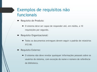 Exemplos de requisitos não
funcionais
 Requisito de Produto:
 O sistema deve ser capaz de responder até, em média, a 10
requisições por segundo.
 Requisito Organizacional:
 Todos os documentos entregues devem seguir o padrão de relatórios
XYZ-00.
 Requisito Externo:
 O sistema não deve revelar quaisquer informações pessoais sobre os
usuários do sistema, com exceção do nome e número de referência
da biblioteca.
 
