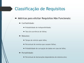 Classificação de Requisitos
 Métricas para elicitar Requisitos Não Funcionais:
 Confiabilidade:
 Probabilidade de indisponibilidade;
 Taxa de ocorrência de falhas;
 Robustez:
 Tempo de reinício após falha;
 Percentual de eventos que causam falhas;
 Probabilidade de corrupção de dados em caso de falha;
 Portabilidade:
 Percentual de declarações dependentes do sistema-alvo;
 