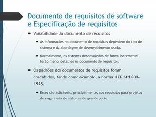 Documento de requisitos de software
e Especificação de requisitos
 Variabilidade do documento de requisitos
 As informações no documento de requisitos dependem do tipo de
sistema e da abordagem de desenvolvimento usada.
 Normalmente, os sistemas desenvolvidos de forma incremental
terão menos detalhes no documento de requisitos.
 Os padrões dos documentos de requisitos foram
concebidos, tendo como exemplo, a norma IEEE Std 830-
1998.
 Esses são aplicáveis, principalmente, aos requisitos para projetos
de engenharia de sistemas de grande porte.
 