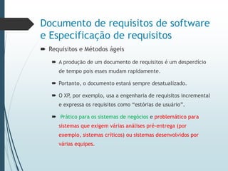 Documento de requisitos de software
e Especificação de requisitos
 Requisitos e Métodos ágeis
 A produção de um documento de requisitos é um desperdício
de tempo pois esses mudam rapidamente.
 Portanto, o documento estará sempre desatualizado.
 O XP, por exemplo, usa a engenharia de requisitos incremental
e expressa os requisitos como “estórias de usuário”.
 Prático para os sistemas de negócios e problemático para
sistemas que exigem várias análises pré-entrega (por
exemplo, sistemas críticos) ou sistemas desenvolvidos por
várias equipes.
 