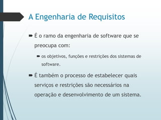 A Engenharia de Requisitos
 É o ramo da engenharia de software que se
preocupa com:
 os objetivos, funções e restrições dos sistemas de
software.
 É também o processo de estabelecer quais
serviços e restrições são necessários na
operação e desenvolvimento de um sistema.
 