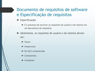 Documento de requisitos de software
e Especificação de requisitos
 Especificação:
 É o processo de escrever os requisitos de usuário e de sistema em
um documento de requisitos.
 Idealmente, os requisitos de usuário e de sistema devem
ser:
 Claros
 Inequívocos
 De fácil compreensão
 Consistentes
 Completos
 