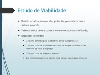 Estudo de Viabilidade
 Decidir se vale a pena ou não gastar tempo e esforço com o
sistema proposto;
 Sistemas novos devem começar com um estudo da viabilidade;
 Responder Perguntas:
 O sistema contribui para os objetivos gerais da organização?
 O sistema pode ser implementado com a tecnologia atual dentro das
restrições de custo e de prazo?
 O sistema pode ser integrado a outros?
 Que contribuição direta o sistema trará para os objetivos da empresa?
 