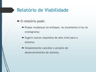 Relatório de Viabilidade
 O relatório pode:
 Propor mudanças no enfoque, no orçamento e/ou no
cronograma;
 Sugerir outros requisitos de alto nível para o
sistema;
 Simplesmente cancelar o projeto de
desenvolvimento do sistema.
 
