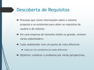Descoberta de Requisitos
 Processo que reúne informações sobre o sistema
proposto e os existentes para obter os requisitos de
usuário e de sistema.
 Em uma empresa de tamanho médio ou grande, existem
vários stakeholders;
 Cada stakeholder tem um ponto de vista diferente
 Cada um vê o problema de modo diferente;
 Objetivo: conhecer o problema por várias perspectivas.
 