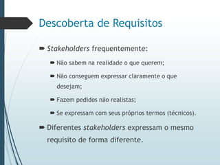 Descoberta de Requisitos
 Stakeholders frequentemente:
 Não sabem na realidade o que querem;
 Não conseguem expressar claramente o que
desejam;
 Fazem pedidos não realistas;
 Se expressam com seus próprios termos (técnicos).
 Diferentes stakeholders expressam o mesmo
requisito de forma diferente.
 