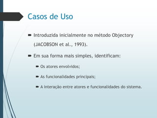 Casos de Uso
 Introduzida inicialmente no método Objectory
(JACOBSON et al., 1993).
 Em sua forma mais simples, identificam:
 Os atores envolvidos;
 As funcionalidades principais;
 A interação entre atores e funcionalidades do sistema.
 