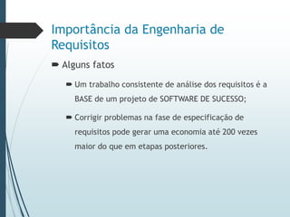 Importância da Engenharia de
Requisitos
 Alguns fatos
 Um trabalho consistente de análise dos requisitos é a
BASE de um projeto de SOFTWARE DE SUCESSO;
 Corrigir problemas na fase de especificação de
requisitos pode gerar uma economia até 200 vezes
maior do que em etapas posteriores.
 