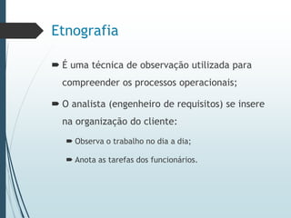 Etnografia
 É uma técnica de observação utilizada para
compreender os processos operacionais;
 O analista (engenheiro de requisitos) se insere
na organização do cliente:
 Observa o trabalho no dia a dia;
 Anota as tarefas dos funcionários.
 