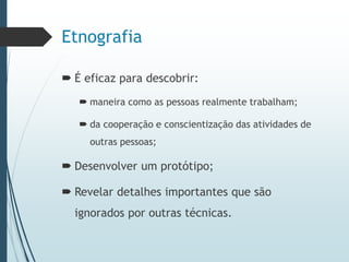 Etnografia
 É eficaz para descobrir:
 maneira como as pessoas realmente trabalham;
 da cooperação e conscientização das atividades de
outras pessoas;
 Desenvolver um protótipo;
 Revelar detalhes importantes que são
ignorados por outras técnicas.
 